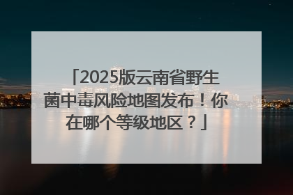 2025版云南省野生菌中毒风险地图发布！你在哪个等级地区？