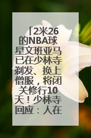 2米26的NBA球星文班亚马已在少林寺剃发、换上僧服，将闭关修行10天！少林寺回应：人在寺里