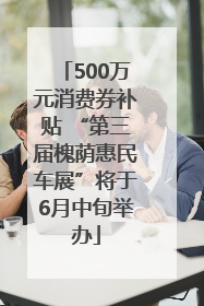 500万元消费券补贴 “第三届槐荫惠民车展”将于6月中旬举办