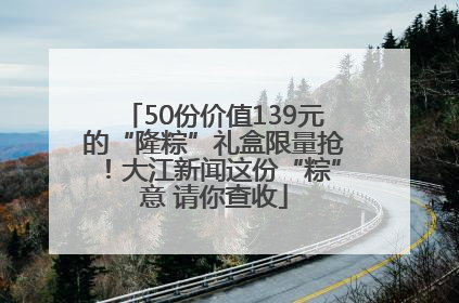 50份价值139元的“隆粽”礼盒限量抢！大江新闻这份“粽”意 请你查收