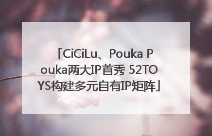 CiCiLu、Pouka Pouka两大IP首秀 52TOYS构建多元自有IP矩阵
