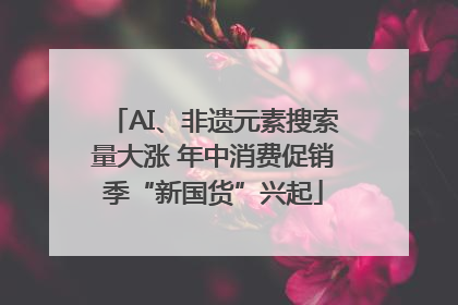 AI、非遗元素搜索量大涨 年中消费促销季“新国货”兴起